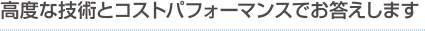 高度な技術とコストパフォーマンスでお答えします